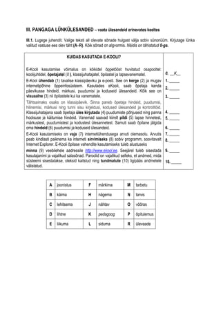 III. PANGAGA LÜNKÜLESANDED – vaata ülesandeid erinevates keeltes

III.1. Lugege juhendit. Valige teksti all olevate sõnade hulgast välja sobiv sünonüüm. Kirjutage lünka
valitud vastuse ees olev täht (A–R). Kõik sõnad on algvormis. Näidis on tähistatud 0-ga.

                           KUIDAS KASUTADA E-KOOLI?

E-Kooli kasutamise võimalus on kõikidel õppetööst huvitatud osapooltel:
koolijuhtidel, õpetajatel (0 ), klassijuhatajatel, õpilastel ja lapsevanematel.       0. __K__
E-Kool ühendab (1) tavalise klassipäeviku ja e-posti. See on kerge (2) ja mugav       1. _____
internetipõhine õppeinfosüsteem. Kasutades eKooli, saab õpetaja kanda
                                                                                      2. _____
päevikusse hindeid, märkusi, puudumisi ja koduseid ülesandeid. Kõik see on
visuaalne (3) nii õpilastele kui ka vanematele.                                       3. _____
Tähtsaimaks osaks on klassipäevik. Sinna paneb õpetaja hindeid, puudumisi,
hilinemisi, märkusi ning tunni sisu kirjeldusi, kodused ülesandeid ja kontrolltöid.
Klassijuhatajana saab õpetaja üles kirjutada (4) puudumiste põhjuseid ning panna      4. _____
hoolsuse ja käitumise hindeid. Vanemad saavad kiirelt pildi (5) lapse hinnetest,      5. _____
märkustest, puudumistest ja kodustest ülesannetest. Samuti saab õpilane jälgida
oma hindeid (6) puudumisi ja koduseid ülesandeid.                                     6. _____
E-Kooli kasutamiseks on vaja (7) internetiühendusega arvuti olemasolu. Arvutis        7. _____
peab kindlasti paiknema ka interneti sirvimiseks (8) sobiv programm, soovitavalt      8. _____
Internet Explorer. E-Kooli õpilase vahendite kasutamiseks tuleb alustuseks
minna (9) veebilehele aadressile http://www.ekool.ee. Seejärel tuleb sisestada        9. _____
kasutajanimi ja vajalikud salasõnad. Paroolid on vajalikud selleks, et andmed, mida
süsteemi sisestatakse, oleksid kaitstud ning tundmatute (10) ligipääs andmetele       10. _____
välistatud.



              A   joonistus           F     märkima           M    tarbetu

              B   käima               H     nägema            N    tarvis

              C   lehitsema           J     nähtav            O    võõras

              D   lihtne              K     pedagoog          P    õpitulemus

              E   liikuma             L     siduma            R    ülevaade
 