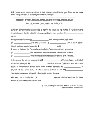 III.2. Use the words from the word bank in their suitable form to fill in the gaps. There are two more
words than you’ll need. An example (0) has been done for you.

       associate, average, because, dance, develop, do, drop, engage, equal,
                       include, instead, press, response, suffer, train

European sports ministers have pledged to improve the status and (0) training of PE teachers and
investigate claims that the subject is being squeezed out in many countries, (1) ___________________
the UK.
Rising numbers of children (2) ___________________ from obesity, diabetes, high blood
(3) ___________________ and other problems (4) ___________________ with a ‘couch potato’
lifestyle are being reported across the (5) ___________________ world.
A survey by the Council of Europe’s Committee for the Development of Sport, which drew
(6) ___________________ from 33 countries, shows that primary schools teach PE for an
(7) ___________________ of 121 minutes a week and secondary schools for 117 minutes.

In-line skating, t’ai chi and break-dancing (8) ___________________ of football, hockey and netball
should stop teenagers (9) ___________________ out of PE lessons. Experiments with ‘fashionable
sports’ in some German schools have helped to keep teenagers (10) ___________________ in
physical activities. Circus skills, self-defence classes and rock-and-roll (11) ___________________
have also proved popular with pupils in Saarland in western Germany.

Kids aged 13 to 14 usually stop (12) ___________________ exercise but it has been found that these
kinds of activity do keep their interests alive.

                                                   (‘Couch potatoes grow in schools’ www.tes.co.uk Sept 20, 2002)
                                                                                Allikas: Inglise keele riigieksam 2003
 