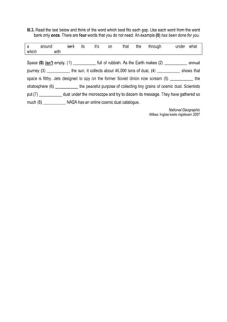 III.3. Read the text below and think of the word which best fits each gap. Use each word from the word
      bank only once. There are four words that you do not need. An example (0) has been done for you.

a     around           isn’t   its     it’s    on       that    the    through            under what
which        with

Space (0) isn’t empty. (1) ___________ full of rubbish. As the Earth makes (2) ___________ annual
journey (3) ___________ the sun, it collects about 40,000 tons of dust, (4) ___________ shows that
space is filthy. Jets designed to spy on the former Soviet Union now scream (5) ___________ the
stratosphere (6) ___________ the peaceful purpose of collecting tiny grains of cosmic dust. Scientists
put (7) ___________ dust under the microscope and try to discern its message. They have gathered so
much (8) ___________ NASA has an online cosmic dust catalogue.
                                                                                     National Geographic
                                                                       Allikas: Inglise keele riigieksam 2007
 