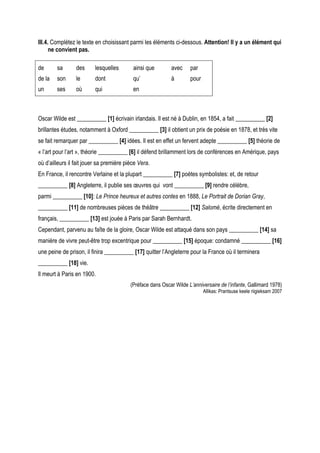 III.4. Complétez le texte en choisissant parmi les éléments ci-dessous. Attention! Il y a un élément qui
      ne convient pas.

de      sa       des      lesquelles       ainsi que        avec     par
de la   son      le       dont             qu’              à        pour
un      ses      où       qui              en



Oscar Wilde est __________ [1] écrivain irlandais. Il est né à Dublin, en 1854, a fait __________ [2]
brillantes études, notamment à Oxford __________ [3] il obtient un prix de poésie en 1878, et très vite
se fait remarquer par __________ [4] idées. Il est en effet un fervent adepte __________ [5] théorie de
« l’art pour l’art », théorie __________ [6] il défend brillamment lors de conférences en Amérique, pays
où d’ailleurs il fait jouer sa première pièce Vera.
En France, il rencontre Verlaine et la plupart __________ [7] poètes symbolistes: et, de retour
__________ [8] Angleterre, il publie ses œuvres qui vont __________ [9] rendre célèbre,
parmi __________ [10]: Le Prince heureux et autres contes en 1888, Le Portrait de Dorian Gray,
__________ [11] de nombreuses pièces de théâtre __________ [12] Salomé, écrite directement en
français, __________ [13] est jouée à Paris par Sarah Bernhardt.
Cependant, parvenu au faîte de la gloire, Oscar Wilde est attaqué dans son pays __________ [14] sa
manière de vivre peut-être trop excentrique pour __________ [15] époque: condamné __________ [16]
une peine de prison, il finira __________ [17] quitter l’Angleterre pour la France où il terminera
__________ [18] vie.
Il meurt à Paris en 1900.
                                          (Préface dans Oscar Wilde L’anniversaire de l’infante, Gallimard 1978)
                                                                            Allikas: Prantsuse keele riigieksam 2007
 
