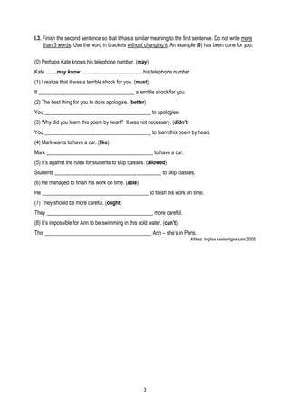 I.3. Finish the second sentence so that it has a similar meaning to the first sentence. Do not write more
     than 3 words. Use the word in brackets without changing it. An example (0) has been done for you.

(0) Perhaps Kate knows his telephone number. (may)
Kate …….may know …………………………………his telephone number.
(1) I realize that it was a terrible shock for you. (must)
It ____________________________________ a terrible shock for you.
(2) The best thing for you to do is apologise. (better)
You ________________________________________ to apologise.
(3) Why did you learn this poem by heart? It was not necessary. (didn’t)
You ________________________________________ to learn this poem by heart.
(4) Mark wants to have a car. (like)
Mark ________________________________________ to have a car.
(5) It’s against the rules for students to skip classes. (allowed)
Students ________________________________________ to skip classes.
(6) He managed to finish his work on time. (able)
He ________________________________________ to finish his work on time.
(7) They should be more careful. (ought)
They ________________________________________ more careful.
(8) It’s impossible for Ann to be swimming in this cold water. (can’t)
This ________________________________________ Ann – she’s in Paris.
                                                                           Allikas: Inglise keele riigieksam 2005




                                                       3
 
