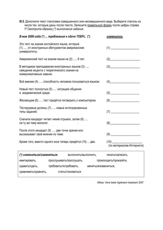 III.5. Дополните текст глаголами совершенного или несовершенного вида. Выберите глаголы из
      числа тех, которые даны после текста. Запишите правильную форму после цифры справа.
      !!! Смотрите образец (*) выполнения задания.

В мае 2006 года (*) ... требования к сдаче TOEFL. (*)                   изменились

Это тест на знание английского языка, который
(1) ..... от иностранных абитуриентов американские                      (1) ___________________
университеты.

Американский тест на знание языка не (2) ..... 8 лет.                   (2)____________________

В методиках преподавания иностранных языков (3) .....                   (3)____________________
смещение акцента с теоретического знания на
коммуникативные навыки.

Всё важнее (4) ..... способность человека пользоваться языком.          (4)____________________

Новый тест полностью (5) ..... ситуацию общения
в академической среде.                                                  (5) ___________________

Желающим (6) ..... тест придётся поговорить с компьютером.              (6) ___________________

Тестируемые должны (7) ..... новые интегрированные
типы заданий.                                                           (7) ___________________

Сначала кандидат читает некий отрывок, затем (8) .....
на ту же тему монолог.                     .                            (8)____________________

После этого кандидат (9) ..... две точки зрения или
высказывает своё мнение по теме.                                        (9) ____________________

Кроме того, вместо одного эссе теперь придётся (10) ... два.            (10) ____________________
                                                                          (по материалам Интернета)

(*) измениться/изменяться,             выполнять/выполнить,             писать/написать,
имитировать,           прослушивать/прослушать,                происходить/произойти,
сдавать/сдать,         требовать/потребовать,           меняться/измениться,
сравнивать/сравнить,           стать/становиться


                                                               Allikas: Vene keele riigieksami lisaeksam 2007
 