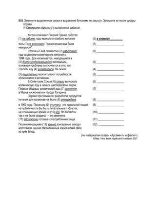 III.6. Замените выделенные слова и выражения близкими по смыслу. Запишите их после цифры
      справа.
      !!! Смотрите образец (*) выполнения задания.

         Когда космонавт Георгий Гречко работал
(*) на орбите, еды хватало и особого желания             (0) в космосе_________
есть (1) не возникало: "космическая еда была             (1) ___________________
невкусной".
        Россия и США совместно (2) работают              (2) ___________________
над созданием космического питания с
1994 года. Для космонавтов, находящихся в
(3) долго продолжающейся экспедиции,                     (3) ___________________
основная проблема заключается в том, как
сделать еду (4) аппетитной. На земле                     (4) ___________________
(5) тщательно просчитывают потребности                   (5) ___________________
космонавтов в витаминах.
       В Советском Союзе (6) стали выпускать             (6) ___________________
космическую еду в начале шестидесятых годов.
Первые образцы космической еды (7) хранятся              (7) ___________________
в Музее космонавтики города Гагарина.
       Первая программа по разработке продуктов
питания для космонавтов была (8) утверждена              (8) ___________________
в 1963 году. Поначалу (9) считали, что идеальной пищей   (9) ___________________
на орбите могли бы быть питательные таблетки,
не отнимающие время на (10) еду. Но таблетки             (10) __________________
так и не были созданы — их заменила
(11) абсолютно готовая к употреблению пища.              (11) __________________
По рекомендациям (12) врачей консервные заводы          (12) __________________
изготовили научно обоснованный космический обед
из трёх блюд.
                                               (по материалам газеты «Аргументы и факты»)
                                                         Allikas: Vene keele riigieksami lisaeksam 2007
 