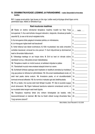 IV. GRAMMATIKAVIGADE LEIDMINE JA PARANDAMINE – vaata ülesandeid erinevates
    keeltes

IV.1. Lugege arvamuskirja. Igas lauses on üks viga. Leidke vead ja kirjutage sõnad õiges vormis
paremasse tulpa. Näidis on tähistatud 0-ga.

                              Keel muutuvas maailmas
(0) Raske on leidma värvikamat tänapäeva maailma mudelit kui New Yorgi 0 …… leida ……
lennujaamad. 1. Kus veel kohtuks niisugust nahavärvi, näojoonte, rõivastuse ja keelte 1. ______________
assortiid! 2. Ja see ei käi ainult reisijatele kohta.                                     2. ______________
3. Ka lennujaama tööle palgatud inimestest päritolu on mitmekesine.                       3. ______________
4. Ja missuguse inglise keelt nad kasutavad!                                              4. ______________
5. Vahel kõlanud see täiesti tundmatuna. 6. Kõik muukeelsed, kes seda omavahel 5. ______________
suheldes kasutavad, annavad ka oma panust. 7. Kuid mõjuvõimsat ja domineerivat 6. ______________
keelt ei ähvardata hääbumisoht.                                                           7. ______________
8. Väikestega keeltega on asi hoopis teine. 9. Eriti kui keel on rahvale oluline 8. ______________
identiteedi tunnus, mille järele ennast määratletakse.                                    9. ______________
10. Tänapäeva maailm on niivõrd avanud, et sellistest mõjudest ei pääse.                  10. ______________
11. Tõenäoliselt muutub meie emakeel edaspidi kiirem kui varem.                           11. ______________
12. Suhteliselt lühikese ajalooga eesti kirjakeele on teadlikult arendatud ja hooldatud 12. ______________
ning aja jooksul on lähtutud eri põhimõtetest. 13. Üha enam keeleteadlased arvab, et 13. ______________
eesti keel peaks olema avatum. 14. Arvestama peaks, et eri eluvaldkondadel 14. ______________
toimivad erinevad allkeeled. 15. Ka normid ei maksaks igal alal ületähtsustada.           15. ______________
16. On ju teada, mis suunas eesti keel lähiajal muudab. 17. See ei puuduta sugugi 16. ______________
ainult sõnavarani. 18. Pigem hakkavad taanduma raskemini omandavad vormid, et 17. ______________
ka muulastel oleks kergem eesti keelt õppida.                                             18. ______________
19. Tänapäeva maailmas läheb üha rohkem kõnelejatele üle keelele, mille 19. ______________
kasutusvõimalused on laiemad. 20. Kas ka Eestit võiksid kunagi ähvardada New 20. ______________
Yorgi sarnane olukord?
                                                                      Maris Makko, Eesti Päevaleht 31.05.2008
 
