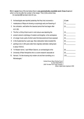 IV.2. In seven lines of the text below there is one grammatically unsuitable word. Cross it out and
write it on the line after the number in the margin. Tick (√) the correct lines.
    An example (0) has been done for you.


 0 Archaeologists are reported yesterday that they had uncovered a                            (0) are
 1 masterpiece of Maya art showing a surprisingly early are flowering of                      (1) ____________
 2 the civilization, well before the classical period that has began after                    (2) ____________
     A.D. 250.
 3 The find, a 30-by-3-foot mural in vivid colours was depicting the                          (3) ____________
 4 ancient culture's mythology of creation and kingship, is the centrepiece                   (4) ____________
 5 of a larger mural, parts of which were first discovered and have exposed                   (5) ____________
 6 in the Guatemala four years ago. New radiocarbon tests revealed the                        (6) ____________
 7 painting to be in 200 years older than originally estimated, dating back                   (7) ____________
     to about 100 B.C.
 8 “In Western terms,” said William Saturno, an archaeologist at the                          (8) ____________
 9 University of New Hampshire who is a some research associate at                            (9) ____________
10 Harvard, “it’s like knowing only modern art and then stumbling on a                        (10) ___________
     Michelangelo.”
                                                       Earliest Known Maya Painting Found
                                                                     by John Noble Wilford
                                                       2005 The New York Times Company
                                                                            Allikas: Inglise keele riigieksam 2006
 