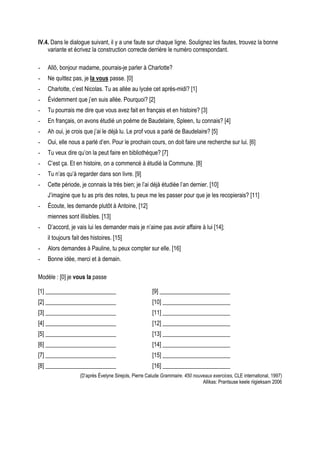IV.4. Dans le dialogue suivant, il y a une faute sur chaque ligne. Soulignez les fautes, trouvez la bonne
    variante et écrivez la construction correcte derrière le numéro correspondant.

-   Allô, bonjour madame, pourrais-je parler à Charlotte?
-   Ne quittez pas, je la vous passe. [0]
-   Charlotte, c’est Nicolas. Tu as allée au lycée cet après-midi? [1]
-   Évidemment que j’en suis allée. Pourquoi? [2]
-   Tu pourrais me dire que vous avez fait en français et en histoire? [3]
-   En français, on avons étudié un poème de Baudelaire, Spleen, tu connais? [4]
-   Ah oui, je crois que j’ai le déjà lu. Le prof vous a parlé de Baudelaire? [5]
-   Oui, elle nous a parlé d’en. Pour le prochain cours, on doit faire une recherche sur lui. [6]
-   Tu veux dire qu’on la peut faire en bibliothèque? [7]
-   C’est ça. Et en histoire, on a commencé à étudié la Commune. [8]
-   Tu n’as qu’à regarder dans son livre. [9]
-   Cette période, je connais la très bien; je l’ai déjà étudiée l’an dernier. [10]
    J’imagine que tu as pris des notes, tu peux me les passer pour que je les recopierais? [11]
-   Écoute, les demande plutôt à Antoine, [12]
    miennes sont illisibles. [13]
-   D’accord, je vais lui les demander mais je n’aime pas avoir affaire à lui [14];
    il toujours fait des histoires. [15]
-   Alors demandes à Pauline, tu peux compter sur elle. [16]
-   Bonne idée, merci et à demain.

Modèle : [0] je vous la passe

[1] ________________________                          [9] ________________________
[2] ________________________                          [10] _______________________
[3] ________________________                          [11] _______________________
[4] ________________________                          [12] _______________________
[5] ________________________                          [13] _______________________
[6] ________________________                          [14] _______________________
[7] ________________________                          [15] _______________________
[8] ________________________                          [16] _______________________
                   (D’après Évelyne Sirejols, Pierre Calude Grammaire. 450 nouveaux exercices, CLE international, 1997)
                                                                               Allikas: Prantsuse keele riigieksam 2006
 