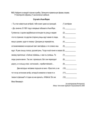 IV.5. Найдите в каждой строчке ошибку. Запишите правильную форму справа.
    !!! Смотрите образец (*) выполнения задания.

                            Случай в Нью-Йорке

– Ты стал известным актёрой, тебя знают даже за границей.            (*) актёром

– Да, конечно. В 1991 году я впервые побывал в Нью-Йорк.             (1) ____________

Гуляем мы с одним зарубежным эстонцем по улицу и видим               (2) ____________

что-то странное: по другом стороне улицы идут какие-то люди,         (3) ____________

машут руками, куда-то покажут. Доходим до перекрёстка,               (4) ____________

останавливаемся на красный свет светофора, а те словно наш           (5) ____________

ждут. Я уже слышу голоса, русский речь. Тогда я всё понял и сказал (6) ____________

своему приятелью: «Сейчас поймёшь, с кем ты гуляешь. Те              (7) ____________

люди узнали меня». Так оно произошло. Вот они переходют              (8) ____________

дорогу, и я слышу слов: «эстонский», «прибалтийский»…                (9) _____________

       Две молодых человека подошли ко мне: «Простите, а не          (10) ____________

тот ли вы эстонскии актёр, который снимался в таком-то и             (11) ____________

таком-то фильме?» А один из них кричить: «Ребята! Это же             (12) ____________

Микк Микивер!»
                                                                          (по материалам Интернета)
                                                     Allikas: Vene keele riigieksami harjutusülesanne 2008
 