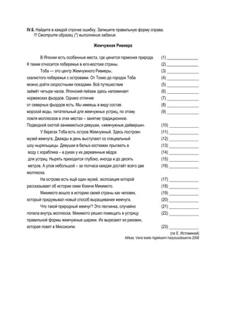 IV.6. Найдите в каждой строчке ошибку. Запишите правильную форму справа.
    !!! Смотрите образец (*) выполнения задания.

                                   Жемчужная Ривиера

        В Японии есть особенные места, где ценится гармония природа.          (1) _______________
К таким относится побережье в юго-востоке страны.                             (2) _______________
        Тоба — это центр Жемчужного Ривиеры,                                  (3) ______________
скалистого побережья с островами. От Токио до городок Тоба                    (4) ______________
можно дойти скоростными поездами. Всё путешествие                             (5) ______________
займёт четыре часов. Японский пейзаж здесь напоминает                         (6) ______________
норвежских фьордов. Однако отличие                                            (7) ______________
от северных фьордов есть. Мы имеешь в виду состав                             (8) ______________
морской воды, питательный для жемчужных устриц, по этому                      (9) ______________
ловля моллюсков в этих местах – занятие традиционное.
Подводной охотой занимаються девушки, «жемчужные дайверши».                   (10) _____________
        У берегах Тоба есть остров Жемчужный. Здесь построен                  (11) _____________
музей жемчуга. Дважды в день выступают со специальный                         (12) _____________
шоу ныряльщицы. Девушки в белых костюмах прыгають в                           (13) _____________
 воду с кораблика – в руках у их деревянные вёдра                             (14) _____________
 для устриц. Нырять приходится глубоко, иногда и до десять                    (15) _____________
 метров. А улов небольшой – за полчаса каждая достаёт всего две               (16) _____________
моллюска.
        На острове есть ещё один музей, экспозиция которой                    (17) _____________
рассказывает об истории семи Кокичи Микимото.                                 (18) _____________
        Микимото вошло в историю своей страны как человек,                    (19) _____________
который придумывал новый способ выращивания жемчуга.                          (20) _____________
        Что такой природный жемчуг? Это песчинка, случайно                    (21) _____________
попала внутрь моллюска. Микимото решил помещать в устрицу                     (22) _____________
правильной формы жемчужные шарики. Их вырезают из раковин,
которая ловят в Миссисипи.                                                    (23) _____________
                                                                                    (по Е. Истоминой)
                                                    Allikas: Vene keele riigieksami harjutusülesanne 2008
 
