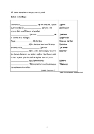I.5. Mettez les verbes au temps correct du passé.

Balade en montagne



Quand nous ____________________ (1), vers 9 heures, il y avait           (1) partir
du brouillard et on ____________________ (2) mal le petit                (2) distinguer
chemin. Mais vers 10 heures, le brouillard
____________________ (3) et nous ____________________ (4)                (3) se lever
le sommet de la montagne.                                                (4) apercevoir
Nous ____________________ (5) vite. Nous                                 (5) ne pas marcher
____________________ (6) les plantes et les arbres. De temps             (6) admirer
en temps, nous ____________________ (7) et nous                          (7) s’arrêter
____________________ (8) les pentes rocheuses pour observer              (8) scruter
les chamois. Ils ne sont pas faciles à repérer. Il faut fixer un point
noir sur la pente grise et voir s’il se déplace. Vers midi, nous
____________________ (9) au sommet et nous                               (9) arriver
____________________ (10) contempler un magnifique paysage               (10) pouvoir
de montagnes et de vallées.
                                              (D’après Panorama 2)
                                                                          Allikas: Prantsuse keele riigieksam 2006




                                                       5
 