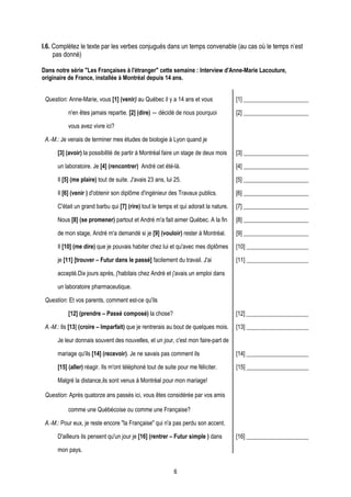 I.6. Complétez le texte par les verbes conjugués dans un temps convenable (au cas où le temps n’est
     pas donné)

Dans notre série "Les Françaises à l'étranger" cette semaine : Interview d'Anne-Marie Lacouture,
originaire de France, installée à Montréal depuis 14 ans.


 Question: Anne-Marie, vous [1] (venir) au Québec il y a 14 ans et vous               [1] ______________________

           n'en êtes jamais repartie. [2] (dire) ― décidé de nous pourquoi            [2] ______________________

           vous avez vivre ici?

 A.-M.: Je venais de terminer mes études de biologie à Lyon quand je

      [3] (avoir) la possibilité de partir à Montréal faire un stage de deux mois     [3] ______________________

      un laboratoire. Je [4] (rencontrer) André cet été-là.                           [4] ______________________

      Il [5] (me plaire) tout de suite. J'avais 23 ans, lui 25.                       [5] ______________________

      Il [6] (venir ) d'obtenir son diplôme d'ingénieur des Travaux publics.          [6] ______________________

      C'était un grand barbu qui [7] (rire) tout le temps et qui adorait la nature.   [7] ______________________

      Nous [8] (se promener) partout et André m'a fait aimer Québec. A la fin         [8] ______________________

      de mon stage, André m'a demandé si je [9] (vouloir) rester à Montréal.          [9] ______________________

      Il [10] (me dire) que je pouvais habiter chez lui et qu'avec mes diplômes       [10] _____________________

      je [11] [trouver – Futur dans le passé] facilement du travail. J'ai             [11] _____________________

      accepté.Dix jours après, j'habitais chez André et j'avais un emploi dans

      un laboratoire pharmaceutique.

 Question: Et vos parents, comment est-ce qu'ils

           [12] (prendre – Passé composé) la chose?                                   [12] _____________________

 A.-M.: Ils [13] (croire – Imparfait) que je rentrerais au bout de quelques mois.     [13] _____________________

      Je leur donnais souvent des nouvelles, et un jour, c'est mon faire-part de

      mariage qu'ils [14] (recevoir). Je ne savais pas comment ils                    [14] _____________________

      [15] (aller) réagir. Ils m'ont téléphoné tout de suite pour me féliciter.       [15] _____________________

      Malgré la distance,ils sont venus à Montréal pour mon mariage!

 Question: Après quatorze ans passés ici, vous êtes considérée par vos amis

           comme une Québécoise ou comme une Française?

 A.-M.: Pour eux, je reste encore "la Française" qui n'a pas perdu son accent.

      D'ailleurs ils pensent qu'un jour je [16] (rentrer – Futur simple ) dans        [16] _____________________

      mon pays.


                                                           6
 