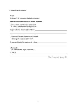 I.7. Mettez au discours indirect.


 Modèle:
  0. Pierre m’a dit: «Je vous rendrai les livres demain».

 Pierre m’a dit qu’il me rendrait les livres le lendemain.

 1. Chaque matin, nos hôtes nous demandaient:
    «Qu’est-ce que vous allez faire aujourd’hui?»

 Chaque matin, nos hôtes nous demandaient ______________________________________________

 _________________________________________________________________________________

 2. En la voyant fatiguée, Pierre a demandé à Marie:
    «Est-ce que tu t’es couchée tard hier?»

 En la voyant fatiguée, Pierre a demandé à Marie __________________________________________

 _________________________________________________________________________________
 3. Tu m’as dit:
    «Je parlerai de mes projets à la réunion.»
 Tu m’as dit ________________________________________________________________________
 _________________________________________________________________________________
                                                             Allikas: Prantsuse keele riigieksam 2004




                                                     8
 