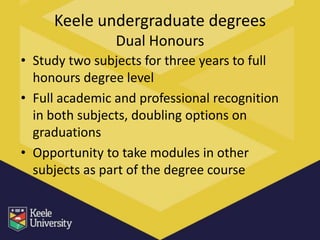Keele undergraduate degrees
                Dual Honours
• Study two subjects for three years to full
  honours degree level
• Full academic and professional recognition
  in both subjects, doubling options on
  graduations
• Opportunity to take modules in other
  subjects as part of the degree course
 