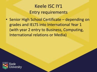 Keele ISC IY1
             Entry requirements
• Senior High School Certificate – depending on
  grades and IELTS into International Year 1
  (with year 2 entry to Business, Computing,
  International relations or Media)
 
