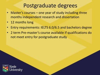 Postgraduate degrees
• Master’s courses – one year of study including three
  months independent research and dissertation
• 12 months long
• Entry requirements: IELTS 6.0/6.5 and bachelors degree
• 2 term Pre-master’s course available if qualifications do
  not meet entry for postgraduate study
 