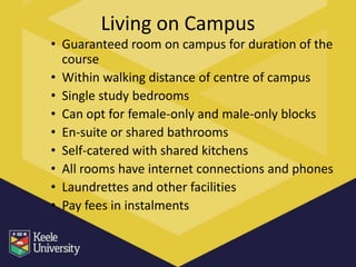 Living on Campus
• Guaranteed room on campus for duration of the
  course
• Within walking distance of centre of campus
• Single study bedrooms
• Can opt for female-only and male-only blocks
• En-suite or shared bathrooms
• Self-catered with shared kitchens
• All rooms have internet connections and phones
• Laundrettes and other facilities
• Pay fees in instalments
 