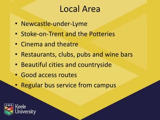Local Area
•   Newcastle-under-Lyme
•   Stoke-on-Trent and the Potteries
•   Cinema and theatre
•   Restaurants, clubs, pubs and wine bars
•   Beautiful cities and countryside
•   Good access routes
•   Regular bus service from campus
 