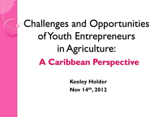Challenges and Opportunities
  of Youth Entrepreneurs
       in Agriculture:
   A Caribbean Perspective

          Keeley Holder
          Nov 14th, 2012
 