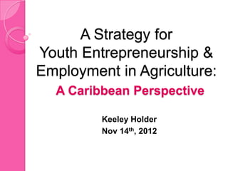 A Strategy for
Youth Entrepreneurship &
Employment in Agriculture:
  A Caribbean Perspective

         Keeley Holder
         Nov 14th, 2012
 