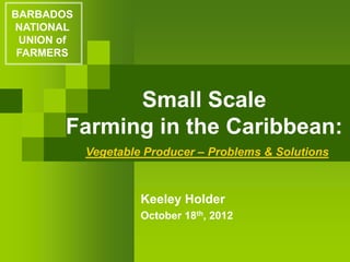 Small Scale
Farming in the Caribbean:
Keeley Holder
October 18th, 2012
BARBADOS
NATIONAL
UNION of
FARMERS
Vegetable Producer – Problems & Solutions
 