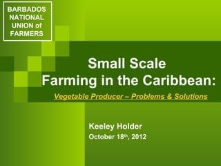 BARBADOS
NATIONAL
 UNION of
 FARMERS



             Small Scale
       Farming in the Caribbean:
            Vegetable Producer – Problems & Solutions



                     Keeley Holder
                     October 18th, 2012
 