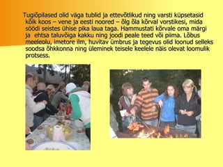 Tugiõpilased olid väga tublid ja ettevõtlikud ning varsti küpsetasid kõik koos – vene ja eesti noored – õlg õla kõrval vorstikesi, mida söödi seistes ühise pika laua taga. Hammustati kõrvale oma märgi ja  ehtsa taluvõiga kakku ning joodi peale teed või piima. Lõbus meeleolu, imetore ilm, huvitav ümbrus ja tegevus olid loonud selleks soodsa õhkkonna ning üleminek teisele keelele näis olevat loomulik protsess.  