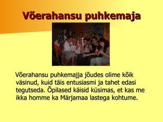 Võerahansu puhkemaja Võerahansu puhkemajja jõudes olime kõik väsinud, kuid täis entusiasmi ja tahet edasi tegutseda.  Õpilased käisid küsimas, et kas me ikka homme ka Märjamaa lastega kohtume. 