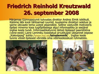 Friedrich Reinhold Kreutzwald    26. september 2008 Märjamaa Gümnaasiumit tutvustas direktor Andres Elmik isiklikult. Käisime läbi kooli tähtsamad ruumid, kuulasime direktori seletusi ja saime ülevaate tema uutest plaanidest. Selline vastuvõtt motiveeris õpilasi minema koos tugiõpilastega algul informaatika ja seejärel inglise keele tundi. Informaatikatunnis täitsid õpilased paaristööna (vene-eesti) Laine Lemmiku koostatud arvutitugist ülesannet eepose „Kalevipoeg“ kohta / www.hot.ee/ lainelemmik / .   Inglise keele tunnis võisid õpilased võrrelda oma võõrkeeleoskust rühmatöös.  