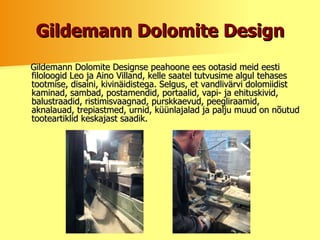 Gildemann Dolomite Design Gildemann Dolomite Designse peahoone ees ootasid meid eesti filoloogid Leo ja Aino Villand, kelle saatel tutvusime algul tehases tootmise, disaini, kivinäidistega. Selgus, et vandlivärvi dolomiidist kaminad, sambad, postamendid, portaalid, vapi- ja ehituskivid, balustraadid, ristimisvaagnad, purskkaevud, peegliraamid, aknalauad, trepiastmed, urnid, küünlajalad ja palju muud on nõutud tooteartiklid keskajast saadik.  