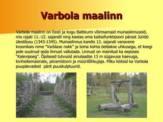 Varbola maalinn Varbola maalinn on Eesti ja kogu Baltikumi võimsamaid muinaslinnuseid, mis rajati 11.-12. sajandil ning kaotas oma kaitsefunktsiooni pärast Jüriöö ülestõusu (1343-1345). Muinaslinnus kandis 13. sajandi vanavene kroonikais nime "Varblase nokk" ja tema kohta öeldakse uhkusega, et keegi pole suutnud seda linnust vallutada. Linnust on mainitud ka eeposes “Kalevipoeg”. Õpilased tutvusid ainulaadse 13 m sügavuse kaevuga, kiviheitemasinate, piiramistorni ja müürilõhkujaja. Pilku köitsid ka Varbola puupäevadest  pärit puuskulptuurid.   