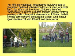 Kui kõik üle vaadatud, kogunesime laululava ette ja jaotasime õpilased väikerühmadesse (5 vene ja 5 eesti last). Iga rühm sai Eno Raua töötlusena ilmunud “Kalevipoja” ja rühma esindaja tõmbas loosiga vastava peatüki, mille rühm pidi instseneerima. Rühmad leidsid linnuse territooriumil proovipaiga ja pool tundi kostus igast ilmakaarest vaid lõbusat lavastamismelu.  