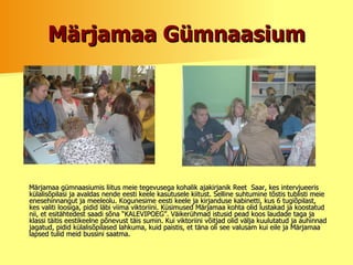 Märjamaa Gümnaasium Märjamaa gümnaasiumis liitus meie tegevusega kohalik ajakirjanik Reet  Saar, kes intervjueeris külalisõpilasi ja avaldas nende eesti keele kasutusele kiitust. Selline suhtumine tõstis tublisti meie enesehinnangut ja meeleolu. Kogunesime eesti keele ja kirjanduse kabinetti, kus 6 tugiõpilast, kes valiti loosiga, pidid läbi viima viktoriini. Küsimused Märjamaa kohta olid lustakad ja koostatud nii, et esitähtedest saadi sõna “KALEVIPOEG”. Väikerühmad istusid pead koos laudade taga ja klassi täitis eestikeelne põnevust täis sumin. Kui viktoriini võitjad olid välja kuulutatud ja auhinnad jagatud, pidid külalisõpilased lahkuma, kuid paistis, et täna oli see valusam kui eile ja Märjamaa lapsed tulid meid bussini saatma.  