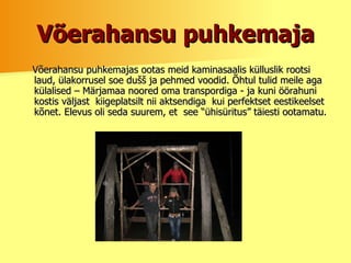 Võerahansu puhkemaja Võerahansu puhkemajas ootas meid kaminasaalis külluslik rootsi laud, ülakorrusel soe dušš ja pehmed voodid. Õhtul tulid meile aga külalised – Märjamaa noored oma transpordiga - ja kuni öörahuni kostis väljast  kiigeplatsilt nii aktsendiga  kui perfektset eestikeelset kõnet. Elevus oli seda suurem, et  see “ühisüritus” täiesti ootamatu.   