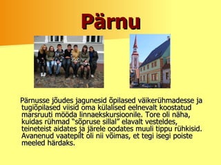 Pärnu Pärnusse jõudes jagunesid õpilased väikerühmadesse ja tugiõpilased viisid oma külalised eelnevalt koostatud marsruuti mööda linnaekskursioonile. Tore oli näha, kuidas rühmad “sõpruse sillal” elavalt vesteldes, teineteist aidates ja järele oodates muuli tippu rühkisid. Avanenud vaatepilt oli nii võimas, et tegi isegi poiste meeled härdaks. 