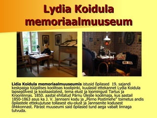L y dia Koidula memoriaalmuuseum Lidia Koidula memoriaalmuuseumis  istusid õpilased  19. sajandi keskpaiga tüüpilises   koolitoas koolipinki, kuulasid ettekannet Lydia Koidula lapsepõlvest ja kooliaastatest, tema elust ja loomingust Tartus ja Kroonlinnas. 1850. aastal ehitatud Pärnu Ülejõe koolimaja, kus aastail 1850-1863 asus ka J. V. Jannseni kodu ja „Perno Postimehe" toimetus andis õpilastele ettekujutuse tollasest elu-olust ja Jannsenite kodusest õhkkonnast. Pärast muuseumi said õpilased tund aega vabalt linnaga tutvuda. 