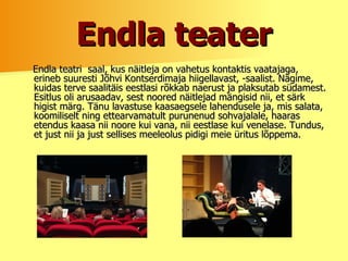 Endla teater Endla teatri  saal, kus näitleja on vahetus kontaktis vaatajaga, erineb suuresti Jõhvi Kontserdimaja hiigellavast, -saalist. Nägime, kuidas terve saalitäis eestlasi rõkkab naerust ja plaksutab südamest. Esitlus oli arusaadav, sest noored näitlejad mängisid nii, et särk higist märg. Tänu lavastuse kaasaegsele lahendusele ja, mis salata, koomiliselt ning ettearvamatult purunenud sohvajalale, haaras etendus kaasa nii noore kui vana, nii eestlase kui venelase. Tundus, et just nii ja just sellises meeleolus pidigi meie üritus lõppema. 