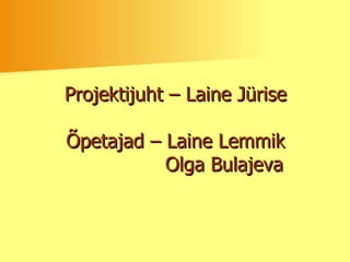 Projektijuht – Laine Jürise Õpetajad – Laine Lemmik   Olga Bulajeva 