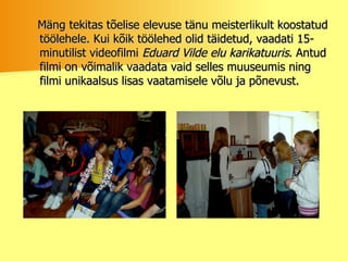 Mäng tekitas tõelise elevuse tänu meisterlikult koostatud töölehele. Kui kõik töölehed olid täidetud, vaadati 15-minutilist videofilmi  Eduard Vilde elu karikatuuris . Antud filmi on võimalik vaadata vaid selles muuseumis ning filmi unikaalsus lisas vaatamisele võlu ja põnevust.  