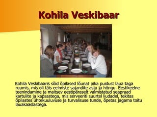 Kohila Veskibaar Kohila Veskibaaris sõid õpilased lõunat pika puidust laua taga ruumis, mis oli täis eelmiste sajandite asju ja hõngu. Eestikeelne teenindamine ja maitsev eestipäraselt valmistatud seapraad kartulite ja kapsastega, mis serveeriti suurtel liudadel, tekitas õpilastes ühtekuuluvuse ja turvalisuse tunde, õpetas jagama toitu lauakaaslastega.  