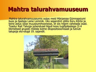 Mahtra talurahvamuuseum Mahtra talurahvamuuseumis ootas meid Märjamaa Gümnaasiumi buss ja õpetaja Laine Lemmik.  Üks segarühm sõitis Eeru Kõrtsi ja teine astus sisse muuseumihoonesse, et siis hiljem vahetada osad. Teadur   Rait Talvoja juhendusel liiguti koos tugiõpilastega (2-4 liikmelised grupid) mööda kolme ekspositsioonisaali ja tutvuti talupoja elu-oluga 19. sajandil.  