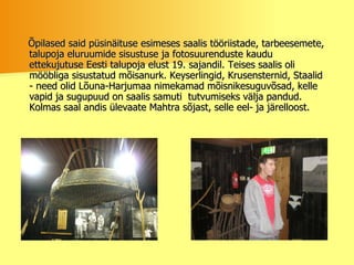 Õpilased said püsinäituse esimeses saalis tööriistade, tarbeesemete, talupoja eluruumide sisustuse ja fotosuurenduste kaudu ettekujutuse Eesti talupoja elust 19. sajandil. Teises saalis oli mööbliga sisustatud mõisanurk. Keyserlingid, Krusensternid, Staalid - need olid Lõuna-Harjumaa nimekamad mõisnikesuguvõsad, kelle vapid ja sugupuud on saalis samuti  tutvumiseks välja pandud. Kolmas saal andis ülevaate Mahtra sõjast, selle eel- ja järelloost.  