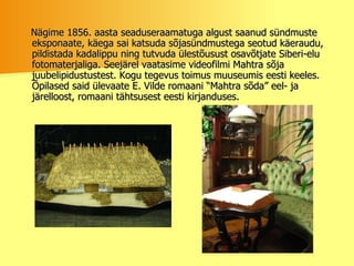 Nägime 1856. aasta seaduseraamatuga algust saanud sündmuste eksponaate, käega sai katsuda sõjasündmustega seotud käeraudu, pildistada kadalippu ning tutvuda ülestõusust osavõtjate Siberi-elu fotomaterjaliga. Seejärel vaatasime videofilmi Mahtra sõja juubelipidustustest. Kogu tegevus toimus muuseumis eesti keeles. Õpilased said ülevaate E. Vilde romaani “Mahtra sõda” eel- ja järelloost, romaani tähtsusest eesti kirjanduses.  