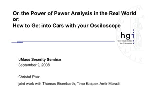 On the Power of Power Analysis in the Real World
or:
How to Get into Cars with your Osciloscope




  UMass Security Seminar
  September 9, 2008


  Christof Paar
  joint work with Thomas Eisenbarth, Timo Kasper, Amir Moradi
 