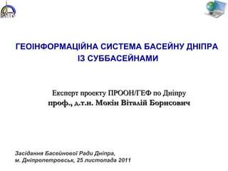 ГЕОІНФОРМАЦІЙНА СИСТЕМА БАСЕЙНУ ДНІПРА
ІЗ СУББАСЕЙНАМИ
Експерт проекту ПРООН/ГЕФ по ДніпруЕксперт проекту ПРООН/ГЕФ по Дніпру
проф., д.т.н. Мокін Віталій Борисовичпроф., д.т.н. Мокін Віталій Борисович
Засідання Басейнової Ради Дніпра,
м. Дніпропетровськ, 25 листопада 2011
 