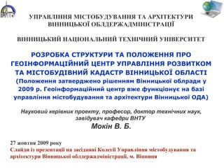 УПРАВЛІННЯ МІСТОБУДУВАННЯ ТА АРХІТЕКТУРИ
ВІННИЦЬКОЇ ОБЛДЕРЖАДМІНІСТРАЦІЇ
ВІННИЦЬКИЙ НАЦІОНАЛЬНИЙ ТЕХНІЧНИЙ УНІВЕРСИТЕТ
РОЗРОБКА СТРУКТУРИ ТА ПОЛОЖЕННЯ ПРО
ГЕОІНФОРМАЦІЙНИЙ ЦЕНТР УПРАВЛІННЯ РОЗВИТКОМ
ТА МІСТОБУДІВНИЙ КАДАСТР ВІННИЦЬКОЇ ОБЛАСТІ
(Положення затверджено рішенням Вінницької облради у
2009 р. Геоінформаційний центр вже функціонує на базі
управління містобудування та архітектури Вінницької ОДА)
Науковий керівник проекту, професор, доктор технічних наук,
завідувач кафедри ВНТУ
Мокін В. Б.
27 жовтня 2009 року
Слайди із презентації на засіданні Колегії Управління містобудування та
архітектури Вінницької облдержадміністрації, м. Вінниця
 