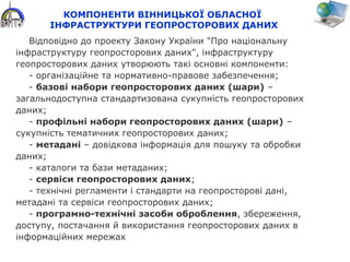 КОМПОНЕНТИ ВІННИЦЬКОЇ ОБЛАСНОЇ
ІНФРАСТРУКТУРИ ГЕОПРОСТОРОВИХ ДАНИХ
Відповідно до проекту Закону України "Про національну
інфраструктуру геопросторових даних", інфраструктуру
геопросторових даних утворюють такі основні компоненти:
- організаційне та нормативно-правове забезпечення;
- базові набори геопросторових даних (шари) –
загальнодоступна стандартизована сукупність геопросторових
даних;
- профільні набори геопросторових даних (шари) –
сукупність тематичних геопросторових даних;
- метадані – довідкова інформація для пошуку та обробки
даних;
- каталоги та бази метаданих;
- сервіси геопросторових даних;
- технічні регламенти і стандарти на геопросторові дані,
метадані та сервіси геопросторових даних;
- програмно-технічні засоби оброблення, збереження,
доступу, постачання й використання геопросторових даних в
інформаційних мережах
 