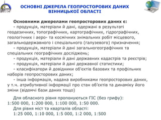 ОСНОВНІ ДЖЕРЕЛА ГЕОПРОСТОРОВИХ ДАНИХ
ВІННИЦЬКОЇ ОБЛАСТІ
Основними джерелами геопросторових даних є:
- продукція, матеріали й дані, одержані в результаті
геодезичних, топографічних, картографічних, гідрографічних,
геологічних і аеро- та космічних знімальних робіт місцевого,
загальнодержавного і спеціального (галузевого) призначення;
- продукція, матеріали й дані загальногеографічних та
спеціальних географічних досліджень;
- продукція, матеріали й дані державних кадастрів та реєстрів;
- продукція, матеріали й дані державної статистики;
- класифікатори й довідники об'єктів базових та профільних
наборів геопросторових даних;
- інша інформація, надана виробниками геопросторових даних,
у т.ч. атрибутивної інформації про стан об’єктів та динаміку його
зміни (відомчі бази даних тощо)
Для обласного рівня пропонуються ГІС (без грифу):
1:500 000, 1:200 000, 1:100 000, 1:50 000.
Для рівня міст та кварталів області:
1:25 000, 1:10 000, 1:5 000, 1:2 000, 1:500
 