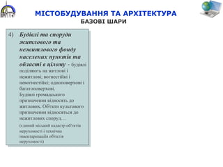 4) Будівлі та споруди
житлового та
нежитлового фонду
населених пунктів та
області в цілому - будівлі
поділяють на житлові і
нежитлові; вогнестійкі і
невогнестійкі; одноповерхові і
багатоповерхові.
Будівлі громадського
призначення відносять до
житлових. Об'єкти культового
призначення відносяться до
нежитлових споруд…
(єдиний міський кадастр об'єктів
нерухомості і технічна
інвентаризаціїя об'єктів
нерухомості)
4) Будівлі та споруди
житлового та
нежитлового фонду
населених пунктів та
області в цілому - будівлі
поділяють на житлові і
нежитлові; вогнестійкі і
невогнестійкі; одноповерхові і
багатоповерхові.
Будівлі громадського
призначення відносять до
житлових. Об'єкти культового
призначення відносяться до
нежитлових споруд…
(єдиний міський кадастр об'єктів
нерухомості і технічна
інвентаризаціїя об'єктів
нерухомості)
МІСТОБУДУВАННЯ ТА АРХІТЕКТУРА
БАЗОВІ ШАРИ
 