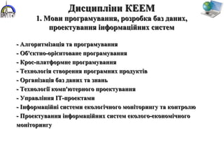 - Алгоритмізація та програмування- Алгоритмізація та програмування
- Об'єктно-орієнтоване програмування- Об'єктно-орієнтоване програмування
- Крос-платформне програмування- Крос-платформне програмування
- Технологія створення програмних продуктів- Технологія створення програмних продуктів
- Організація баз даних та знань- Організація баз даних та знань
- Технології комп'ютерного проектування- Технології комп'ютерного проектування
- Управління ІТ-проектами- Управління ІТ-проектами
- Інформаційні системи екологічного моніторингу та контролю- Інформаційні системи екологічного моніторингу та контролю
- Проектування інформаційних систем еколого-економічного- Проектування інформаційних систем еколого-економічного
моніторингумоніторингу
Дисципліни КЕЕМДисципліни КЕЕМ
1. Мови програмування, розробка баз даних,1. Мови програмування, розробка баз даних,
проектування інформаційних системпроектування інформаційних систем
 