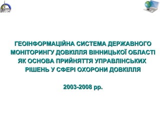 ГЕОІНФОРМАЦІЙНА СИСТЕМА ДЕРЖАВНОГОГЕОІНФОРМАЦІЙНА СИСТЕМА ДЕРЖАВНОГО
МОНІТОРИНГУ ДОВКІЛЛЯ ВІННИЦЬКОЇ ОБЛАСТІМОНІТОРИНГУ ДОВКІЛЛЯ ВІННИЦЬКОЇ ОБЛАСТІ
ЯК ОСНОВА ПРИЙНЯТТЯ УПРАВЛІНСЬКИХЯК ОСНОВА ПРИЙНЯТТЯ УПРАВЛІНСЬКИХ
РІШЕНЬ У СФЕРІ ОХОРОНИ ДОВКІЛЛЯРІШЕНЬ У СФЕРІ ОХОРОНИ ДОВКІЛЛЯ
2003-2008 рр.2003-2008 рр.
 