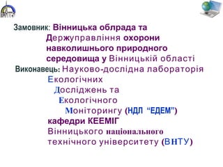 Виконавець: -Науково дослідна лабораторія
Екологічних
Досліджень та
Екологічного
М (оніторингу НДЛ “ЕДЕМ”)
кафедри КЕЕМІГ
Вінницького національного
(технічного університету ВНТУ)
Замовник: Вінницька облрада та
Держуправління охорони
навколишнього природного
середовища у Вінницькій області
 